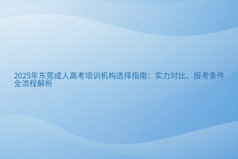 东莞成人高考培训机构选择指南2025 | 实力对比与报考全流程