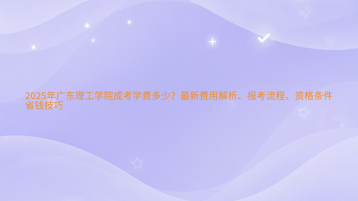 2026年广东理工学院成考学费多少?最新费用解析、报考流程、资格条件 省钱技巧 - 学费主题