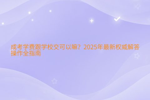 成考学费跟学校交可以吗？2025年最新缴费方式与权威指南