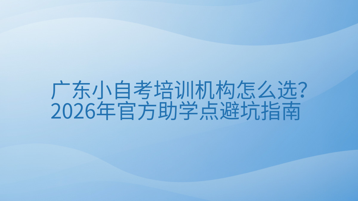 广东小自考培训机构怎么选?2026年官方助学点避坑指南完整指南图解 | 2026年最新