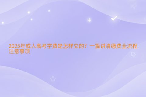 2025年成人高考学费是怎样交的？一篇讲清缴费全流程与注意事项