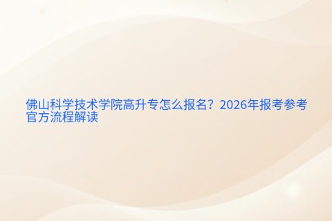 佛山科学技术学院高升专怎么报名？2026年报考参考与官方流程解读