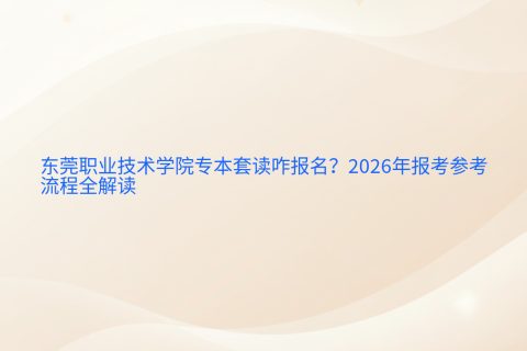 东莞职业技术学院专本套读咋报名？2026年报考参考与流程全解读