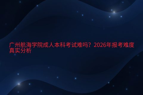 广州航海学院成人本科考试难吗？2026年报考难度与真实分析