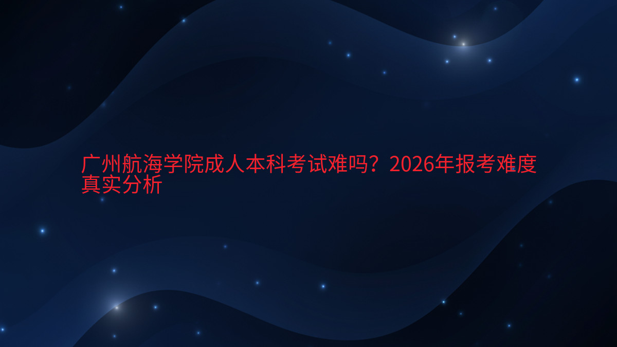 广州航海学院成人本科考试难吗?2026年报考难度真实分析完整指南图解 | 2026年最新