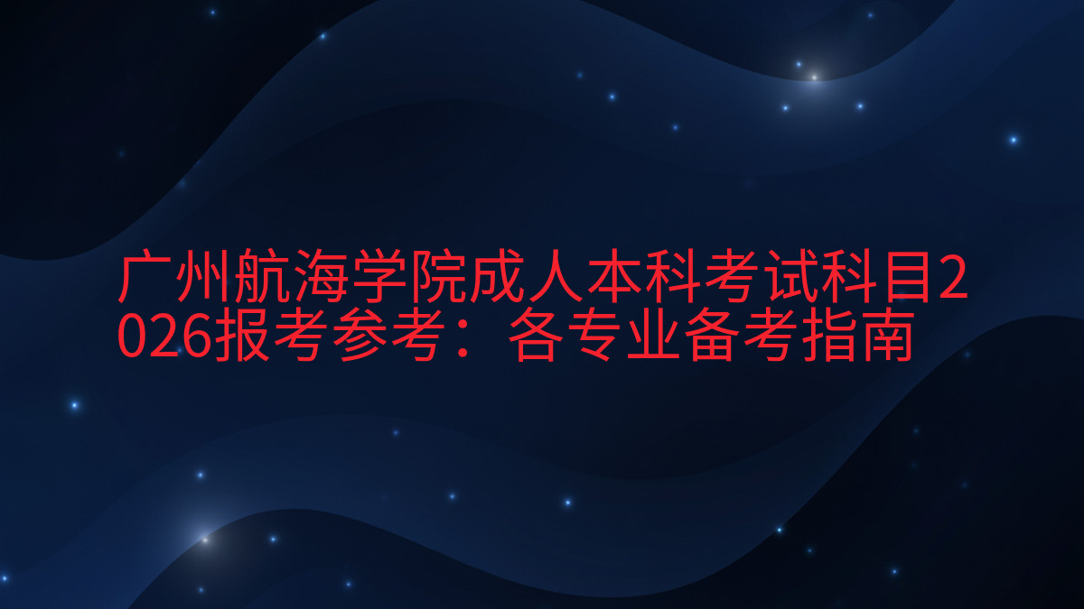 广州航海学院成人本科考试科目2026报考参考:各专业备考指南完整指南图解 | 2026年最新
