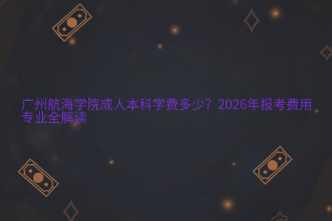 广州航海学院成人本科学费多少？2026年报考费用与专业全解读