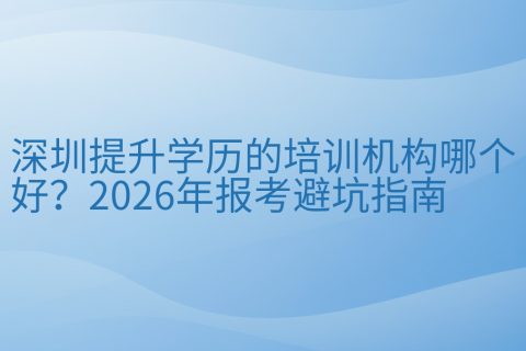 深圳提升学历的培训机构哪个好？2026年报考避坑指南