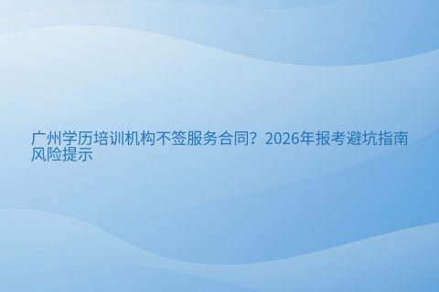 广州学历培训机构不签服务合同？2026年报考避坑指南与风险提示