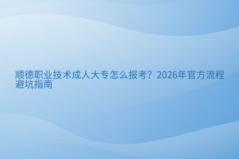 顺德职业技术成人大专怎么报考？2026年官方流程与避坑指南