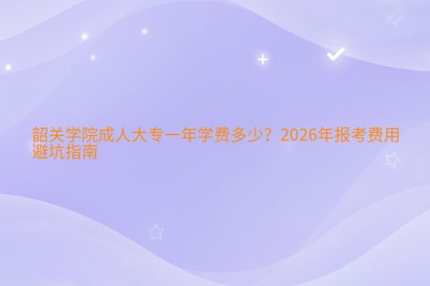 韶关学院成人大专一年学费多少？2026年报考费用与避坑指南