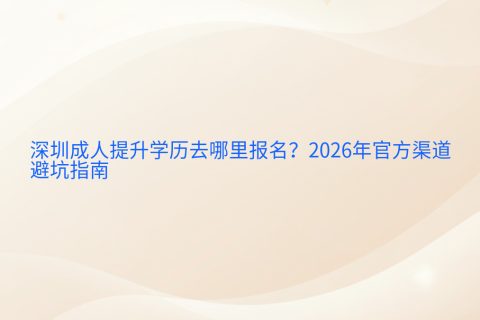 深圳成人提升学历去哪里报名？2026年官方渠道与避坑指南