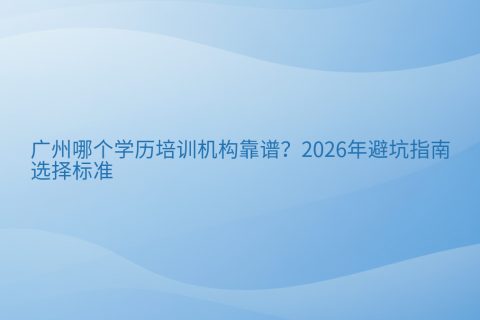 广州哪个学历培训机构靠谱？2026年避坑指南与选择标准