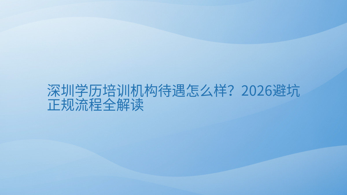 深圳学历培训机构待遇怎么样？2026避坑正规流程全解读完整指南图解 | 2026年最新