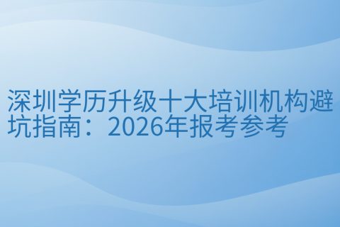 深圳学历升级十大培训机构避坑指南：2026年报考参考