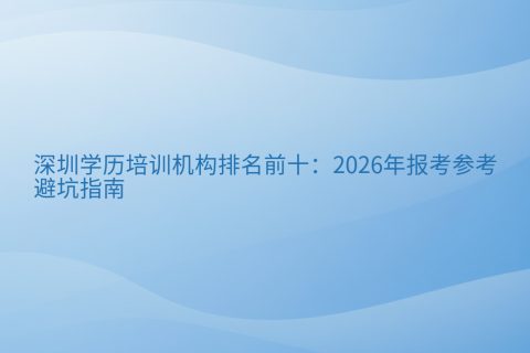 深圳学历培训机构排名前十：2026年报考参考与避坑指南